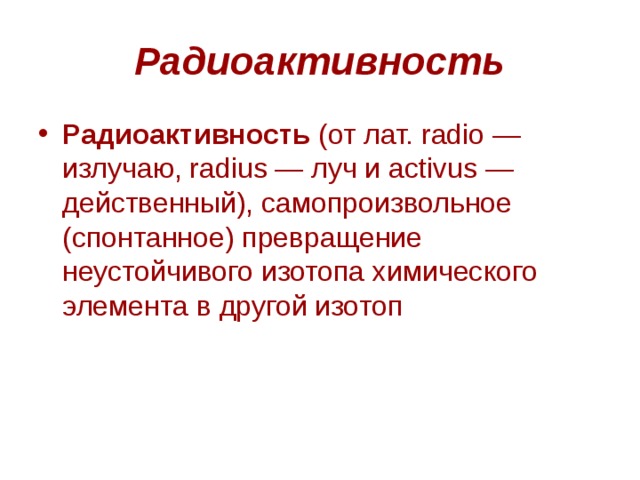 Радиоактивность Радиоактивность  (от лат. radio — излучаю, radius — луч и activus — действенный), самопроизвольное (спонтанное) превращение неустойчивого изотопа химического элемента в другой изотоп 