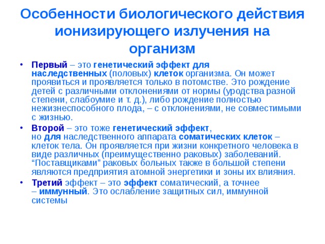 Особенности биологического действия ионизирующего излучения на организм Первый  – это  генетический эффект для наследственных  (половых)  клеток  организма. Он может проявиться и проявляется только в потомстве. Это рождение детей с различными отклонениями от нормы (уродства разной степени, слабоумие и т. д.), либо рождение полностью нежизнеспособного плода, – с отклонениями, не совместимыми с жизнью. Второй  – это тоже  генетический эффект , но  для  наследственного аппарата  соматических клеток  – клеток тела. Он проявляется при жизни конкретного человека в виде различных (преимущественно раковых) заболеваний. “Поставщиками” раковых больных также в большой степени являются предприятия атомной энергетики и зоны их влияния. Третий  эффект – это  эффект  соматический, а точнее –  иммунный . Это ослабление защитных сил, иммунной системы 