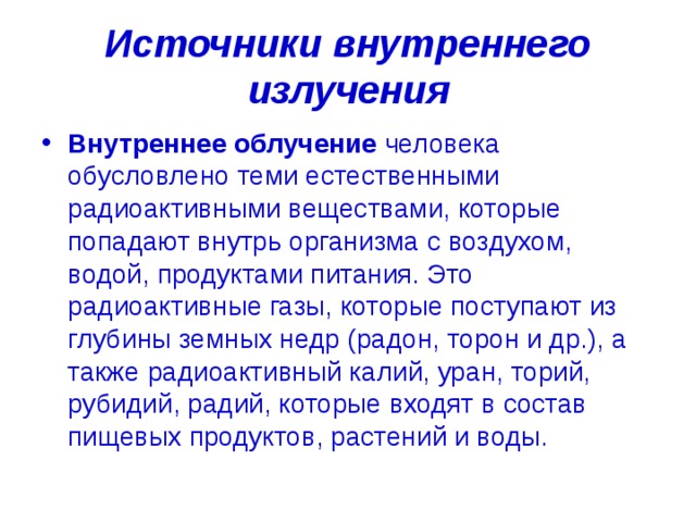 Источники внутреннего излучения Внутреннее облучение  человека обусловлено теми естественными радиоактивными веществами, которые попадают внутрь организма с воздухом, водой, продуктами питания. Это радиоактивные газы, которые поступают из глубины земных недр (радон, торон и др.), а также радиоактивный калий, уран, торий, рубидий, радий, которые входят в состав пищевых продуктов, растений и воды. 