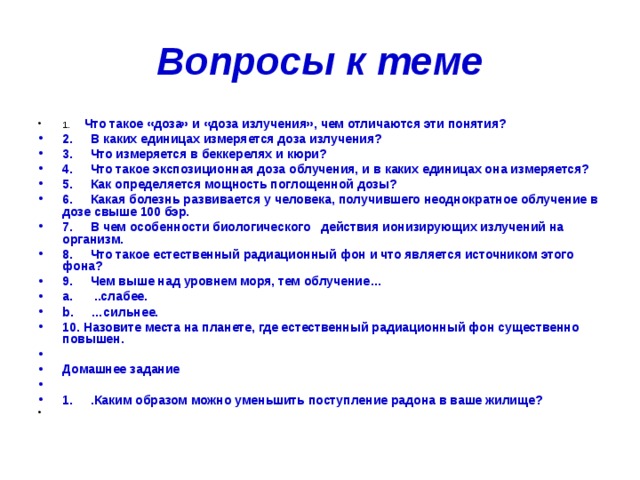 Вопросы к теме 1.      Что такое «доза» и «доза излучения», чем отличаются эти понятия? 2.     В каких единицах измеряется доза излучения? 3.     Что измеряется в беккерелях и кюри? 4.     Что такое экспозиционная доза облучения, и в каких единицах она измеряется? 5.     Как определяется мощность поглощенной дозы? 6.     Какая болезнь развивается у человека, получившего неоднократное облучение в дозе свыше 100 бэр. 7.     В чем особенности биологического   действия ионизирующих излучений на организм. 8.     Что такое естественный радиационный фон и что является источником этого фона? 9.     Чем выше над уровнем моря, тем облучение… a.      ..слабее. b.     …сильнее. 10. Назовите места на планете, где естественный радиационный фон существенно повышен.   Домашнее задание   1.     .Каким образом можно уменьшить поступление радона в ваше жилище?   