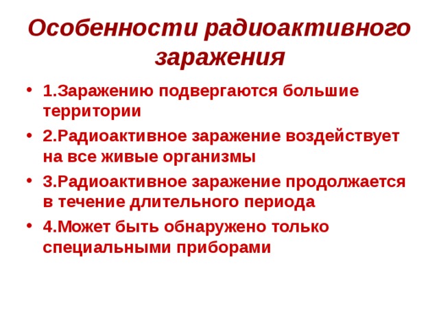 Особенности радиоактивного заражения 1.Заражению подвергаются большие территории 2.Радиоактивное заражение воздействует на все живые организмы 3.Радиоактивное заражение продолжается в течение длительного периода 4.Может быть обнаружено только специальными приборами 