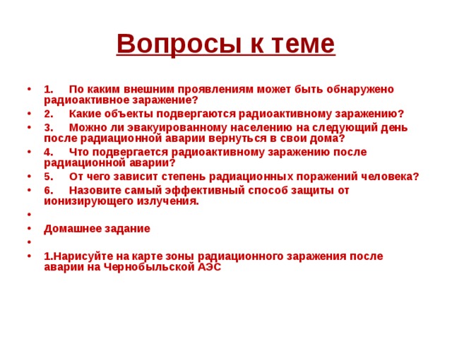 Вопросы к теме 1.     По каким внешним проявлениям может быть обнаружено радиоактивное заражение? 2.     Какие объекты подвергаются радиоактивному заражению? 3.     Можно ли эвакуированному населению на следующий день после радиационной аварии вернуться в свои дома? 4.     Что подвергается радиоактивному заражению после радиационной аварии? 5.     От чего зависит степень радиационных поражений человека? 6.     Назовите самый эффективный способ защиты от ионизирующего излучения.   Домашнее задание   1.Нарисуйте на карте зоны радиационного заражения после аварии на Чернобыльской АЭС 