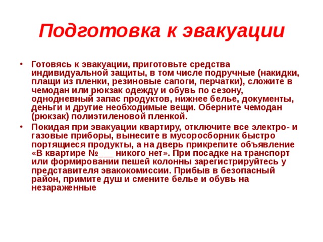 Подготовка к эвакуации Готовясь к эвакуации, приготовьте средства индивидуальной защиты, в том числе подручные (накидки, плащи из пленки, резиновые сапоги, перчатки), сложите в чемодан или рюкзак одежду и обувь по сезону, однодневный запас продуктов, нижнее белье, документы, деньги и другие необходимые вещи. Оберните чемодан (рюкзак) полиэтиленовой пленкой. Покидая при эвакуации квартиру, отключите все электро- и газовые приборы, вынесите в мусоросборник быстро портящиеся продукты, а на дверь прикрепите объявление «В квартире №___ никого нет». При посадке на транспорт или формировании пешей колонны зарегистрируйтесь у представителя эвакокомиссии. Прибыв в безопасный район, примите душ и смените белье и обувь на незараженные 