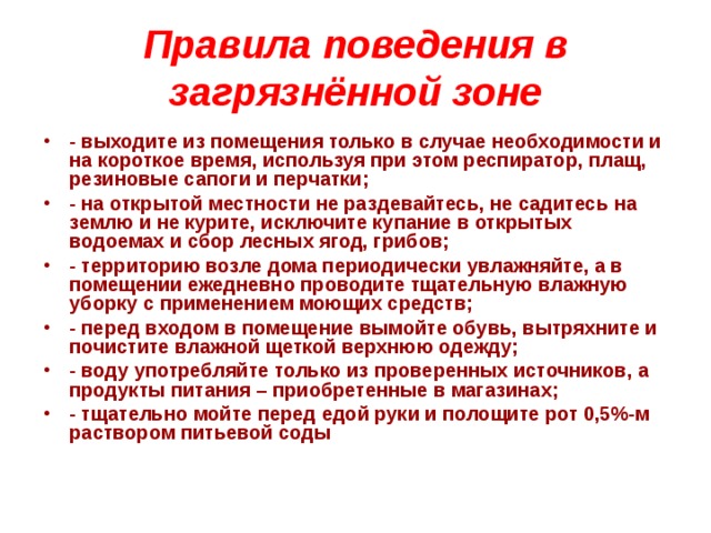 Правила поведения в загрязнённой зоне - выходите из помещения только в случае необходимости и на короткое время, используя при этом респиратор, плащ, резиновые сапоги и перчатки; - на открытой местности не раздевайтесь, не садитесь на землю и не курите, исключите купание в открытых водоемах и сбор лесных ягод, грибов; - территорию возле дома периодически увлажняйте, а в помещении ежедневно проводите тщательную влажную уборку с применением моющих средств; - перед входом в помещение вымойте обувь, вытряхните и почистите влажной щеткой верхнюю одежду; - воду употребляйте только из проверенных источников, а продукты питания – приобретенные в магазинах; - тщательно мойте перед едой руки и полощите рот 0,5%-м раствором питьевой соды     