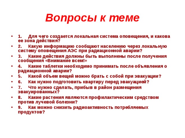 Вопросы к теме 1.     Для чего создается локальная система оповещения, и какова ее зона действия? 2.     Какую информацию сообщают населению через локальную систему оповещения АЭС при радиационной аварии? 3.     Какие действия должны быть выполнены после получения сообщения «Внимание всем!» 4.     Какие таблетки необходимо принимать после объявления о радиационной аварии? 5.     Какой объем вещей можно брать с собой при эвакуации? 6.     Как нужно подготовить квартиру перед эвакуацией? 7.     Что нужно сделать, прибыв в район размещения эвакуированных? 8.     Какие растения являются профилактическим средством против лучевой болезни? 9.     Как можно снизить радиоактивность потребляемых продуктов? 