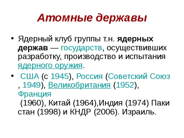 Атомные державы Ядерный клуб группы т.н.  ядерных держав  —  государств , осуществивших разработку, производство и испытания  ядерного оружия .   США  (c  1945 ),  Россия  ( Советский Союз ,  1949 ),  Великобритания  ( 1952 ),  Франция  (1960), Китай (1964),Индия (1974) Пакистан (1998) и КНДР (2006). Израиль. 