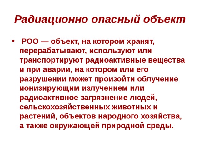 Радиационно опасный объект   РОО — объект, на котором хранят, перерабатывают, используют или транспортируют радиоактивные вещества и при аварии, на котором или его разрушении может произойти облучение ионизирующим излучением или радиоактивное загрязнение людей, сельскохозяйственных животных и растений, объектов народного хозяйства, а также окружающей природной среды. 