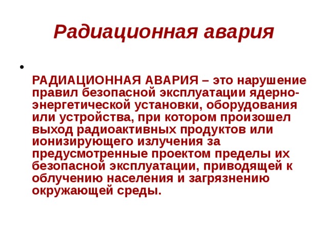 Радиационная авария  РАДИАЦИОННАЯ АВАРИЯ – это нарушение правил безопасной эксплуатации ядерно-энергетической установки, оборудования или устройства, при котором произошел выход радиоактивных продуктов или ионизирующего излучения за предусмотренные проектом пределы их безопасной эксплуатации, приводящей к облучению населения и загрязнению окружающей среды. 