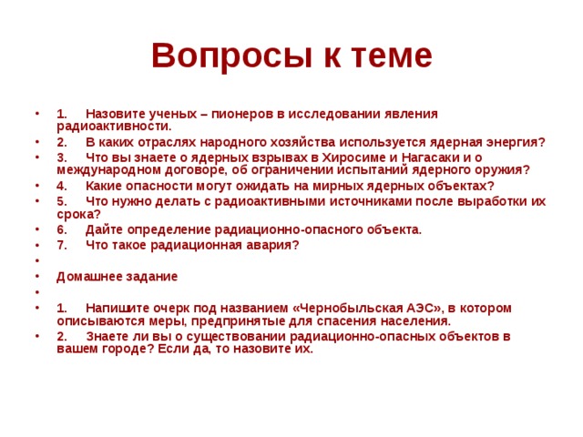 Вопросы к теме 1.     Назовите ученых – пионеров в исследовании явления радиоактивности. 2.     В каких отраслях народного хозяйства используется ядерная энергия? 3.     Что вы знаете о ядерных взрывах в Хиросиме и Нагасаки и о международном договоре, об ограничении испытаний ядерного оружия? 4.     Какие опасности могут ожидать на мирных ядерных объектах? 5.     Что нужно делать с радиоактивными источниками после выработки их срока? 6.     Дайте определение радиационно-опасного объекта. 7.     Что такое радиационная авария?   Домашнее задание   1.     Напишите очерк под названием «Чернобыльская АЭС», в котором описываются меры, предпринятые для спасения населения. 2.     Знаете ли вы о существовании радиационно-опасных объектов в вашем городе? Если да, то назовите их. 