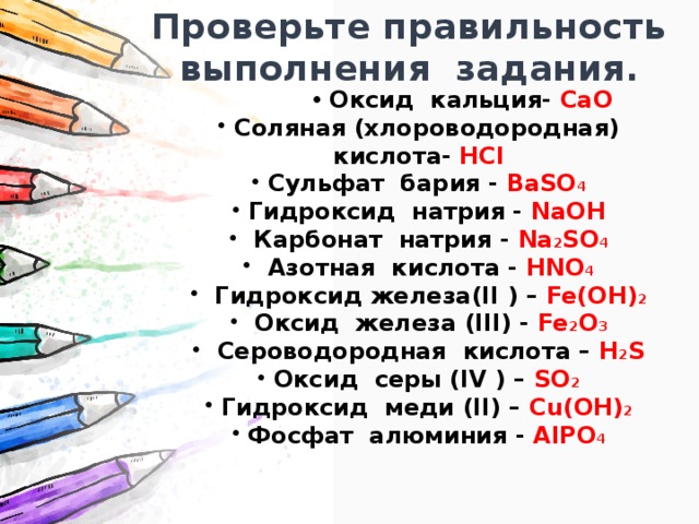 Проверьте правильность выполнения задания. Оксид кальция- CaO Оксид кальция- CaO Оксид кальция- CaO Оксид кальция- CaO  Соляная (хлороводородная) кислота- HCl  Сульфат бария - BaSO 4  Гидроксид натрия - NaOH  Карбонат натрия - Na 2 SO 4  Азотная кислота - HNO 4  Гидроксид железа(II ) – Fe(OH) 2  Оксид железа (III) - Fe 2 O 3  Сероводородная кислота – H 2 S  Оксид серы (IV ) – SO 2  Гидроксид меди (II) – Cu(OH) 2  Фосфат алюминия - AlPO 4 