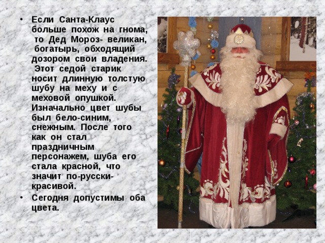Если Санта-Клаус больше похож на гнома, то Дед Мороз- великан, богатырь, обходящий дозором свои владения. Этот седой старик носит длинную толстую шубу на меху и с меховой опушкой. Изначально цвет шубы был бело-синим, снежным. После того как он стал праздничным персонажем, шуба его стала красной, что значит по-русски-красивой. Сегодня допустимы оба цвета. 