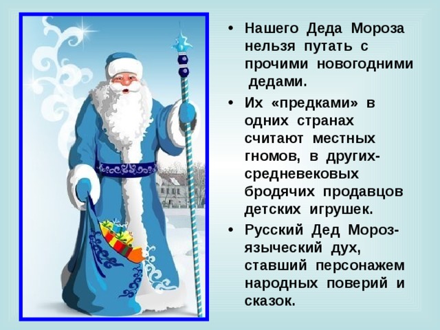 Нашего Деда Мороза нельзя путать с прочими новогодними дедами. Их «предками» в одних странах считают местных гномов, в других- средневековых бродячих продавцов детских игрушек. Русский Дед Мороз- языческий дух, ставший персонажем народных поверий  и сказок. 