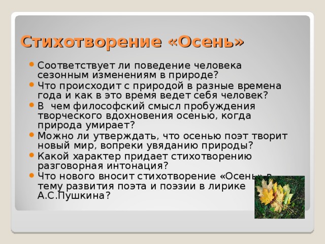 Стихотворение «Осень» Соответствует ли поведение человека сезонным изменениям в природе? Что происходит с природой в разные времена года и как в это время ведет себя человек? В чем философский смысл пробуждения творческого вдохновения осенью, когда природа умирает? Можно ли утверждать, что осенью поэт творит новый мир, вопреки увяданию природы? Какой характер придает стихотворению разговорная интонация? Что нового вносит стихотворение «Осень» в тему развития поэта и поэзии в лирике А.С.Пушкина?   