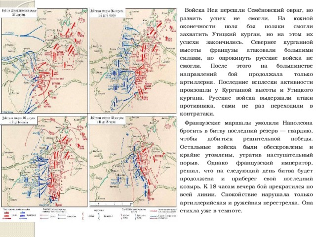 Войска Нея перешли Семёновский овраг, но развить успех не смогли. На южной оконечности поля боя поляки смогли захватить Утицкий курган, но на этом их успехи закончились. Севернее курганной высоты французы атаковали большими силами, но опрокинуть русские войска не смогли. После этого на большинстве направлений бой продолжала только артиллерия. Последние всплески активности произошли у Курганной высоты и Утицкого кургана. Русские войска выдержали атаки противника, сами не раз переходили в контратаки. Французские маршалы умоляли Наполеона бросить в битву последний резерв — гвардию, чтобы добиться решительной победы. Остальные войска были обескровлены и крайне утомлены, утратив наступательный порыв. Однако французский император, решил, что на следующий день битва будет продолжена и приберег свой последний козырь. К 18 часам вечера бой прекратился по всей линии. Спокойствие нарушала только артиллерийская и ружейная перестрелка. Она стихла уже в темноте. 