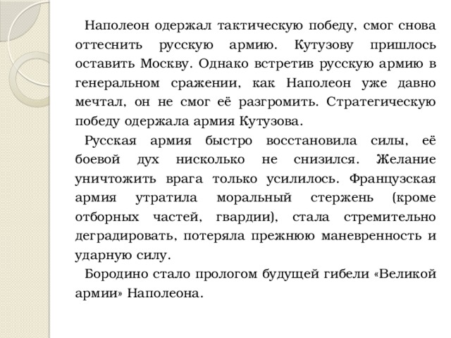 Наполеон одержал тактическую победу, смог снова оттеснить русскую армию. Кутузову пришлось оставить Москву. Однако встретив русскую армию в генеральном сражении, как Наполеон уже давно мечтал, он не смог её разгромить. Стратегическую победу одержала армия Кутузова. Русская армия быстро восстановила силы, её боевой дух нисколько не снизился. Желание уничтожить врага только усилилось. Французская армия утратила моральный стержень (кроме отборных частей, гвардии), стала стремительно деградировать, потеряла прежнюю маневренность и ударную силу. Бородино стало прологом будущей гибели «Великой армии» Наполеона. 