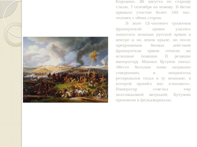 Великий день Бородина. Крупнейшее сражение Отечественной войны 1812 года состоялось на подступах к Москве, у деревни Бородино, 26 августа по старому стилю, 7 сентября по новому. В битве приняло участие более 150 тыс. человек с обеих сторон. В ходе 12-часового сражения французской армии удалось захватить позиции русской армии в центре и на левом крыле, но после прекращения боевых действий французская армия отошла на исходные позиции. В реляции императору Михаил Кутузов писал: «Место баталии нами одержано совершенно, и неприятель ретировался тогда в ту позицию, в которой пришёл нас атаковать». Император ответил ему долгожданной наградой: Кутузова произвели в фельдмаршалы. 