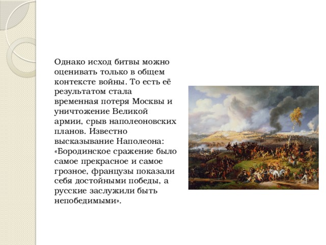 Однако исход битвы можно оценивать только в общем контексте войны. То есть её результатом стала временная потеря Москвы и уничтожение Великой армии, срыв наполеоновских планов. Известно высказывание Наполеона: «Бородинское сражение было самое прекрасное и самое грозное, французы показали себя достойными победы, a русские заслужили быть непобедимыми». 