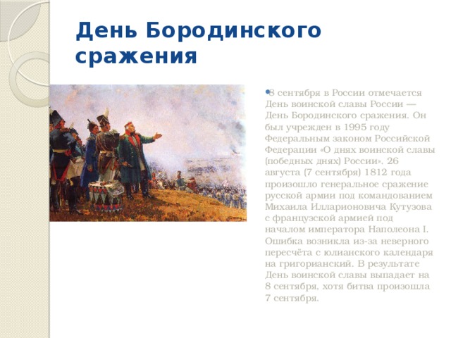 День Бородинского сражения 8 сентября в России отмечается День воинской славы России — День Бородинского сражения. Он был учрежден в 1995 году Федеральным законом Российской Федерации «О днях воинской славы (победных днях) России». 26 августа (7 сентября) 1812 года произошло генеральное сражение русской армии под командованием Михаила Илларионовича Кутузова с французской армией под началом императора Наполеона I. Ошибка возникла из-за неверного пересчёта с юлианского календаря на григорианский. В результате День воинской славы выпадает на 8 сентября, хотя битва произошла 7 сентября. 