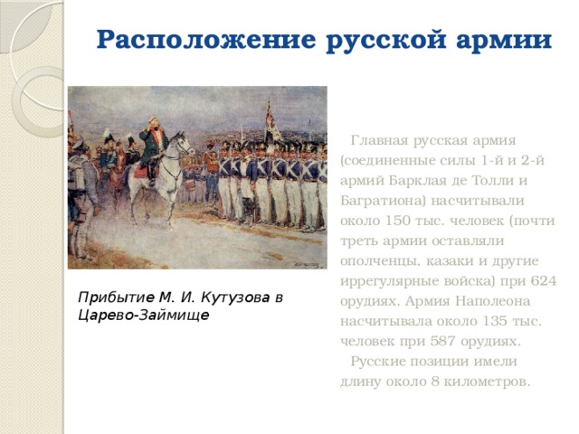 Расположение русской армии   Главная русская армия (соединенные силы 1-й и 2-й армий Барклая де Толли и Багратиона) насчитывали около 150 тыс. человек (почти треть армии оставляли ополченцы, казаки и другие иррегулярные войска) при 624 орудиях. Армия Наполеона насчитывала около 135 тыс. человек при 587 орудиях. Русские позиции имели длину около 8 километров. Прибытие М. И. Кутузова в Царево-Займище 