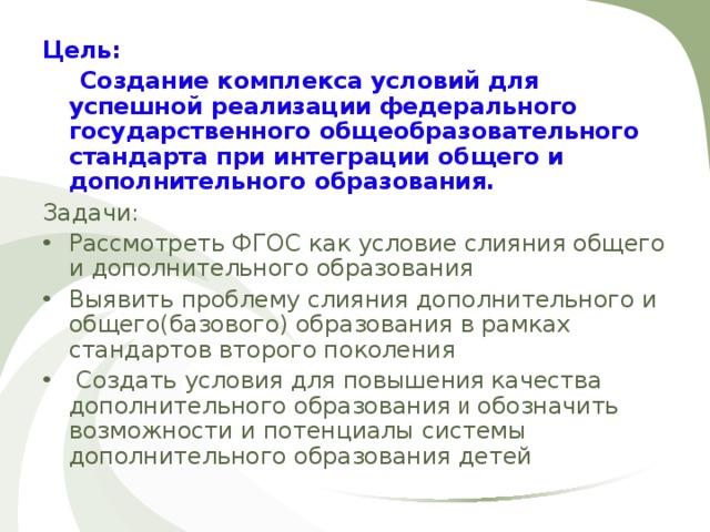 Цель:  Создание комплекса условий для успешной реализации федерального государственного общеобразовательного стандарта при интеграции общего и дополнительного образования.  Задачи: Рассмотреть ФГОС как условие слияния общего и дополнительного образования Выявить проблему слияния дополнительного и общего(базового) образования в рамках стандартов второго поколения  Создать условия для повышени я качества дополнительного образования и обозначить возможности и потенциалы системы дополнительного образования детей 