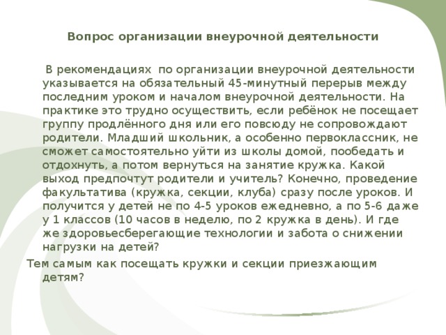Вопрос организации внеурочной деятельности   В рекомендациях  по организации внеурочной деятельности указывается на обязательный 45-минутный перерыв между последним уроком и началом внеурочной деятельности. На практике это трудно осуществить, если ребёнок не посещает группу продлённого дня или его повсюду не сопровождают родители. Младший школьник, а особенно первоклассник, не сможет самостоятельно уйти из школы домой, пообедать и отдохнуть, а потом вернуться на занятие кружка. Какой выход предпочтут родители и учитель? Конечно, проведение факультатива (кружка, секции, клуба) сразу после уроков. И получится у детей не по 4-5 уроков ежедневно, а по 5-6 даже у 1 классов (10 часов в неделю, по 2 кружка в день). И где же здоровьесберегающие технологии и забота о снижении нагрузки на детей? Тем самым как посещать кружки и секции приезжающим детям? 