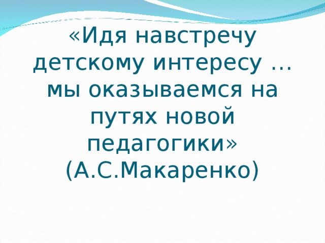 «Идя навстречу детскому интересу …мы оказываемся на путях новой педагогики»  (А.С.Макаренко) 