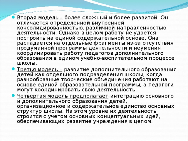 Вторая модель – более сложный и более развитой. Он отличается определенной внутренней консолидированностью, различной направленностью деятельности. Однако в целом работу не удается построить на единой содержательной основе. Она распадается на отдельные фрагменты из-за отсутствия продуманной программы деятельности и неумения координировать работу педагогов дополнительного образования в едином учебно-воспитательном процессе школы. Третья модель – развитие дополнительного образования детей как отдельного подразделения школы, когда разнообразные творческие объединения работают на основе единой образовательной программы, а педагоги могут координировать свою деятельность. Четвертая модель предполагает интеграцию основного и дополнительного образования детей, организационное и содержательное единство основных структур школы. На этом уровне их деятельность строится с учетом основных концептуальных идей, обеспечивающих развитие учреждения в цепом.  
