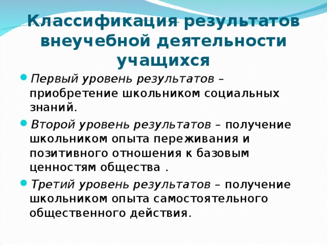 Классификация результатов внеучебной деятельности учащихся Первый уровень результатов – приобретение школьником социальных знаний. Второй уровень результатов – получение школьником опыта переживания и позитивного отношения к базовым ценностям общества . Третий уровень результатов – получение школьником опыта самостоятельного общественного действия. 
