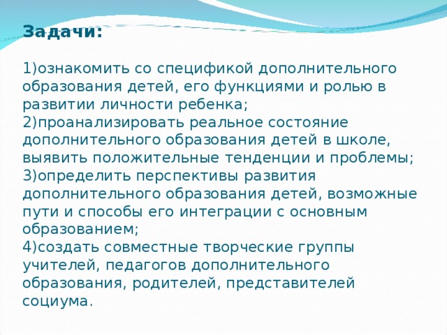 Задачи:   1)ознакомить со спецификой дополнительного образования детей, его функциями и ролью в развитии личности ребенка;  2)проанализировать реальное состояние дополнительного образования детей в школе, выявить положительные тенденции и проблемы;  3)определить перспективы развития дополнительного образования детей, возможные пути и способы его интеграции с основным образованием;  4)создать совместные творческие группы учителей, педагогов дополнительного образования, родителей, представителей социума. 