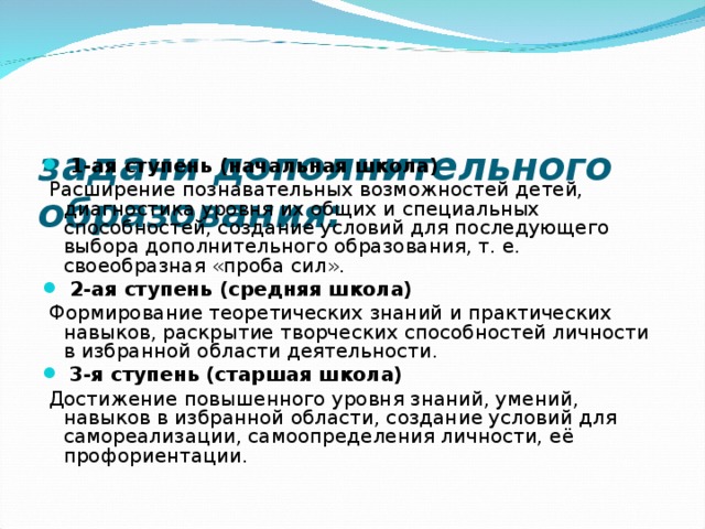 задачи дополнительного образования:     1-ая ступень (начальная школа)   Расширение познавательных возможностей детей, диагностика уровня их общих и специальных способностей, создание условий для последующего выбора дополнительного образования, т. е. своеобразная «проба сил».   2-ая ступень (средняя школа)   Формирование теоретических знаний и практических навыков, раскрытие творческих способностей личности в избранной области деятельности.   3-я ступень (старшая школа)   Достижение повышенного уровня знаний, умений, навыков в избранной области, создание условий для самореализации, самоопределения личности, её профориентации. 