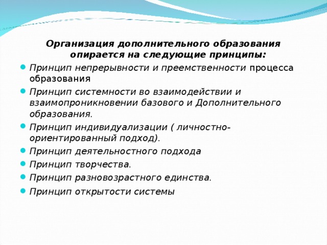 Организация дополнительного образования опирается на следующие принципы: Принцип непрерывности и преемственности процесса образования Принцип системности во взаимодействии и взаимопроникновении базового и Дополнительного образования.  Принцип индивидуализации ( личностно-ориентированный подход).  Принцип деятельностного подхода Принцип творчества. Принцип разновозрастного единства. Принцип открытости системы   