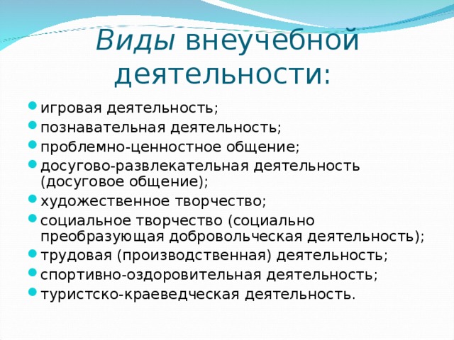 Виды внеучебной деятельности:    игровая деятельность; познавательная деятельность; проблемно-ценностное общение; досугово-развлекательная деятельность (досуговое общение); художественное творчество; социальное творчество (социально преобразующая добровольческая деятельность); трудовая (производственная) деятельность; спортивно-оздоровительная деятельность; туристско-краеведческая деятельность.  