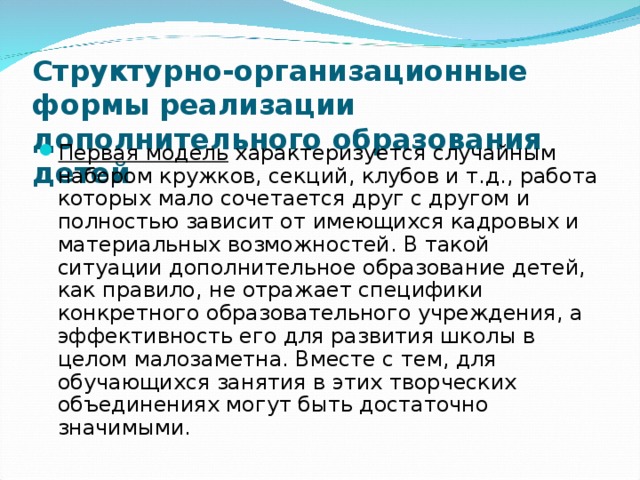 Структурно-организационные формы реализации дополнительного образования детей   Первая модель характеризуется случайным набором кружков, секций, клубов и т.д., работа которых мало сочетается друг с другом и полностью зависит от имеющихся кадровых и материальных возможностей. В такой ситуации дополнительное образование детей, как правило, не отражает специфики конкретного образовательного учреждения, а эффективность его для развития школы в целом малозаметна. Вместе с тем, для обучающихся занятия в этих творческих объединениях могут быть достаточно значимыми.  