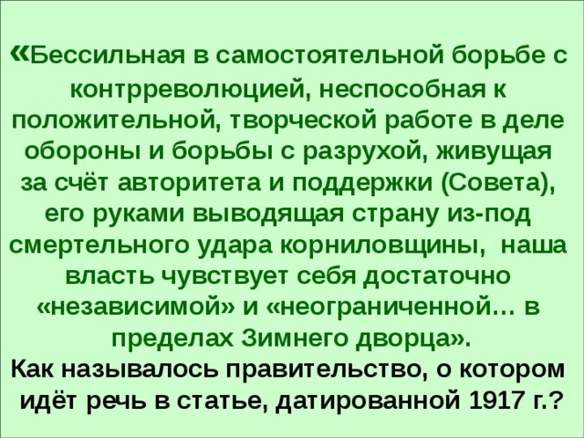 « Бессильная в самостоятельной борьбе с контрреволюцией, неспособная к положительной, творческой работе в деле обороны и борьбы с разрухой, живущая за счёт авторитета и поддержки (Совета), его руками выводящая страну из-под смертельного удара корниловщины, наша власть чувствует себя достаточно «независимой» и «неограниченной… в пределах Зимнего дворца». Как называлось правительство, о котором идёт речь в статье, датированной 1917 г.? 