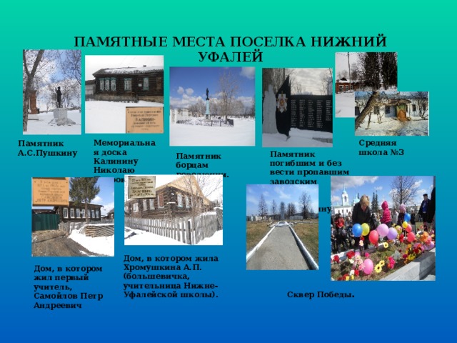 ПАМЯТНЫЕ МЕСТА ПОСЕЛКА НИЖНИЙ УФАЛЕЙ Мемориальная доска Калинину Николаю Петровичу.  Средняя школа №3 Памятник А.С.Пушкину Памятник погибшим и без вести пропавшим заводским рабочим в Великую Отечественную войну. Памятник борцам революции. Дом, в котором жила Хромушкина А.П.(большевичка, учительница Нижне-Уфалейской школы). Дом, в котором жил первый учитель, Самойлов Петр Андреевич Сквер Победы . 