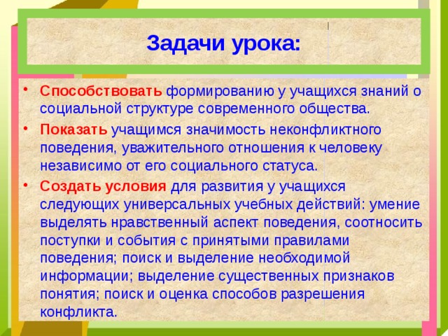 Задачи урока: Способствовать формированию у учащихся знаний о социальной структуре современного общества. Показать учащимся значимость неконфликтного поведения, уважительного отношения к человеку независимо от его социального статуса. Создать условия для развития у учащихся следующих универсальных учебных действий: умение выделять нравственный аспект поведения, соотносить поступки и события с принятыми правилами поведения; поиск и выделение необходимой информации; выделение существенных признаков понятия; поиск и оценка способов разрешения конфликта. 