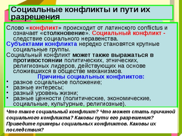 Социальные конфликты и пути их разрешения  Слово « конфликт » происходит от латинского conflictus и означает « столкновение ». Социальный конфликт - следствие социального неравенства. Субъектами конфликта нередко становятся крупные социальные группы. Социальный конфликт может также выражаться в противостоянии политических, этнических, религиозных лидеров, действующих на основе сложившихся в обществе механизмов. Причины социальных конфликтов: разное социальное положение; разные интересы; разный уровень жизни; разные ценности (политические, экономические, социальные, культурные, религиозные). Что такое социальный конфликт? Что может стать причиной социального конфликта? Каковы пути его разрешения? Приведите примеры социальных конфликтов. Каковы их последствия? 