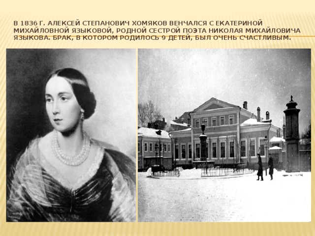 В 1836 г. Алексей Степанович Хомяков венчался с Екатериной Михайловной Языковой, родной сестрой поэта Николая Михайловича Языкова. Брак, в котором родилось 9 детей, был очень счастливым. 