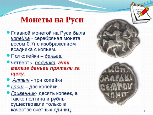 Монеты на Руси Главной монетой на Руси была копейка  - серебряная монета весом 0,7г с изображением всадника с копьем. Полкопейки – деньга. четверть- полушка . Эти мелкие деньги прятали за щеку .  Алтын  - три копейки. Грош – две копейки. Гривенник - десять копеек, а также полтина и рубль существовали только в качестве счетных единиц.   