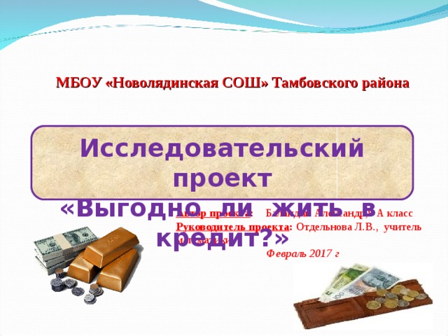 МБОУ «Новолядинская СОШ» Тамбовского района Исследовательский проект «Выгодно ли жить в кредит?» Автор проекта : Баландин Александр,9 А класс Руководитель проекта : Отдельнова Л.В., учитель математики Февраль 2017 г 