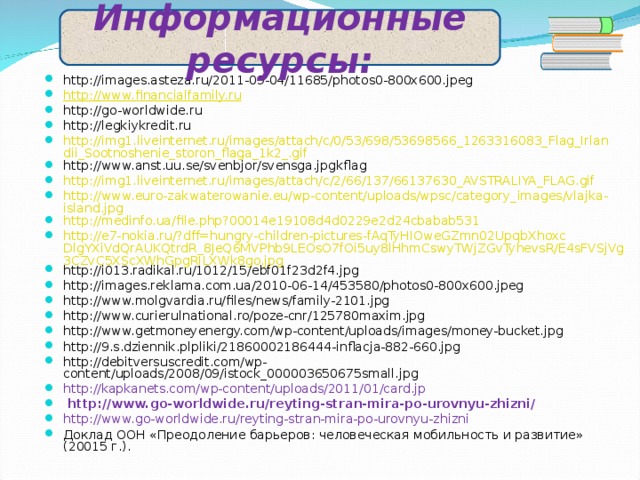 Информационные ресурсы: http://images.asteza.ru/2011-09-04/11685/photos0-800x600.jpeg http:// www.financialfamily.ru http://go-worldwide.ru http://legkiykredit.ru  http://img1.liveinternet.ru/images/attach/c/0/53/698/53698566_1263316083_Flag_Irlandii_Sootnoshenie_storon_flaga_1k2_.gif http://www.anst.uu.se/svenbjor/svensga.jpgkflag http://img1.liveinternet.ru/images/attach/c/2/66/137/66137630_AVSTRALIYA_FLAG.gif http://www.euro-zakwaterowanie.eu/wp-content/uploads/wpsc/category_images/vlajka-island.jpg http://medinfo.ua/file.php?00014e19108d4d0229e2d24cbabab531 http://e7-nokia.ru/?dff=hungry-children-pictures-fAqTyHIOweGZmn02UpqbXhoxcDlgYXiVdQrAUKQtrdR_8JeQ6MVPhb9LEOsO7fOi5uy8lHhmCswyTWjZGvTyhevsR/E4sFVSjVg3CZvC5XScXWhGpgRILXWk8go.jpg http://i013.radikal.ru/1012/15/ebf01f23d2f4.jpg http://images.reklama.com.ua/2010-06-14/453580/photos0-800x600.jpeg http://www.molgvardia.ru/files/news/family-2101.jpg http://www.curierulnational.ro/poze-cnr/125780maxim.jpg http://www.getmoneyenergy.com/wp-content/uploads/images/money-bucket.jpg http://9.s.dziennik.plpliki/21860002186444-inflacja-882-660.jpg http://debitversuscredit.com/wp-content/uploads/2008/09/istock_000003650675small.jpg http://kapkanets.com/wp-content/uploads/2011/01/card.jp  http://www.go-worldwide.ru/reyting-stran-mira-po-urovnyu-zhizni/ http://www.go-worldwide.ru/reyting-stran-mira-po-urovnyu-zhizni Доклад ООН «Преодоление барьеров: человеческая мобильность и развитие» (20015 г.). 