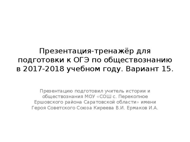 Презентация-тренажёр для подготовки к ОГЭ по обществознанию в 2017-2018 учебном году. Вариант 15. Презентацию подготовил учитель истории и обществознания МОУ «СОШ с. Перекопное Ершовского района Саратовской области» имени Героя Советского Союза Киреева В.И. Ермаков И.А. 