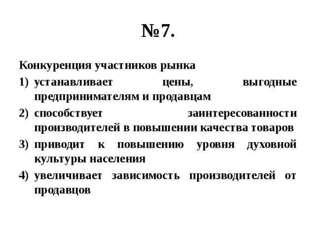 № 7. Конкуренция участников рынка устанавливает цены, выгодные предпринимателям и продавцам способствует заинтересованности производителей в повышении качества товаров приводит к повышению уровня духовной культуры населения увеличивает зависимость производителей от продавцов 