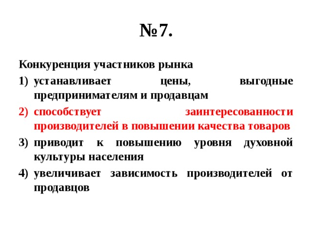 № 7. Конкуренция участников рынка устанавливает цены, выгодные предпринимателям и продавцам способствует заинтересованности производителей в повышении качества товаров приводит к повышению уровня духовной культуры населения увеличивает зависимость производителей от продавцов 