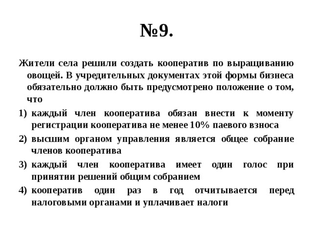 № 9. Жители села решили создать кооператив по выращиванию овощей. В учредительных документах этой формы бизнеса обязательно должно быть предусмотрено положение о том, что каждый член кооператива обязан внести к моменту регистрации кооператива не менее 10% паевого взноса высшим органом управления является общее собрание членов кооператива каждый член кооператива имеет один голос при принятии решений общим собранием кооператив один раз в год отчитывается перед налоговыми органами и уплачивает налоги 