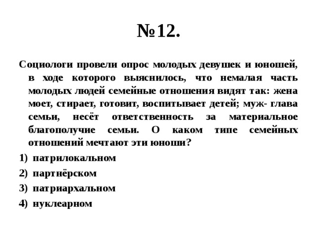 № 12. Социологи провели опрос молодых девушек и юношей, в ходе которого выяснилось, что немалая часть молодых людей семейные отношения видят так: жена моет, стирает, готовит, воспитывает детей; муж- глава семьи, несёт ответственность за материальное благополучие семьи. О каком типе семейных отношений мечтают эти юноши? патрилокальном партнёрском патриархальном нуклеарном 