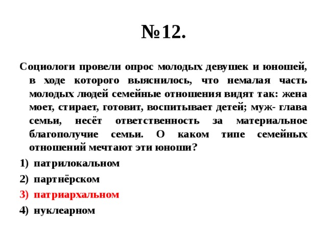 № 12. Социологи провели опрос молодых девушек и юношей, в ходе которого выяснилось, что немалая часть молодых людей семейные отношения видят так: жена моет, стирает, готовит, воспитывает детей; муж- глава семьи, несёт ответственность за материальное благополучие семьи. О каком типе семейных отношений мечтают эти юноши? патрилокальном партнёрском патриархальном нуклеарном 