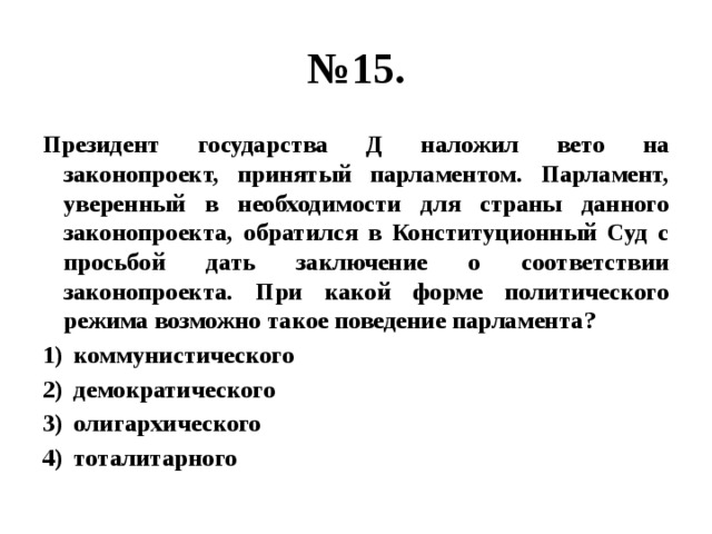 № 15. Президент государства Д наложил вето на законопроект, принятый парламентом. Парламент, уверенный в необходимости для страны данного законопроекта, обратился в Конституционный Суд с просьбой дать заключение о соответствии законопроекта. При какой форме политического режима возможно такое поведение парламента? коммунистического демократического олигархического тоталитарного 