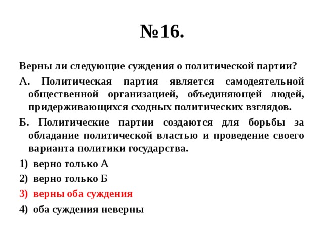 № 16. Верны ли следующие суждения о политической партии? А. Политическая партия является самодеятельной общественной организацией, объединяющей людей, придерживающихся сходных политических взглядов. Б. Политические партии создаются для борьбы за обладание политической властью и проведение своего варианта политики государства. верно только А верно только Б верны оба суждения оба суждения неверны 