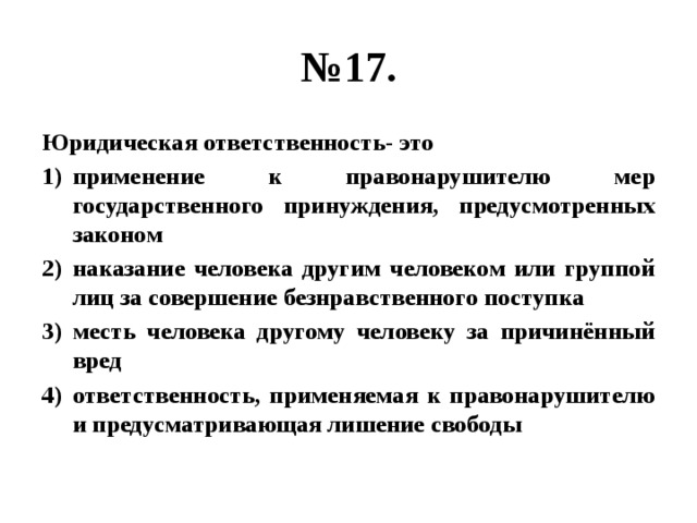 № 17. Юридическая ответственность- это применение к правонарушителю мер государственного принуждения, предусмотренных законом наказание человека другим человеком или группой лиц за совершение безнравственного поступка месть человека другому человеку за причинённый вред ответственность, применяемая к правонарушителю и предусматривающая лишение свободы 